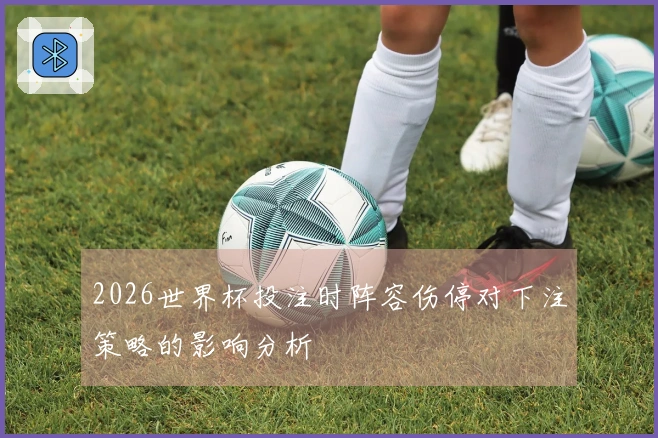 2026世界杯投注时阵容伤停对下注策略的影响分析